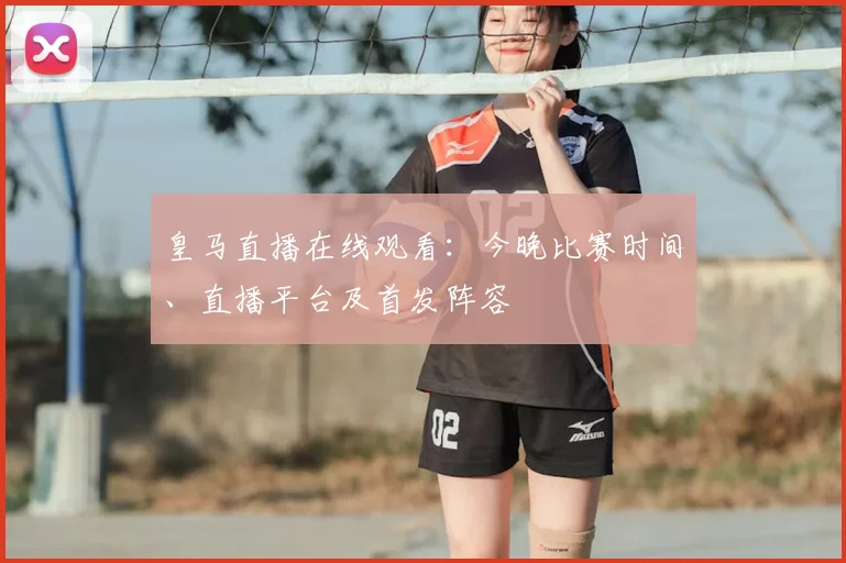 皇马直播在线观看:今晚比赛时间、直播平台及首发阵容