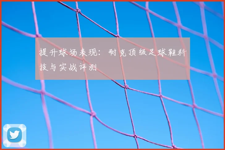 提升球场表现:耐克顶级足球鞋科技与实战评测
