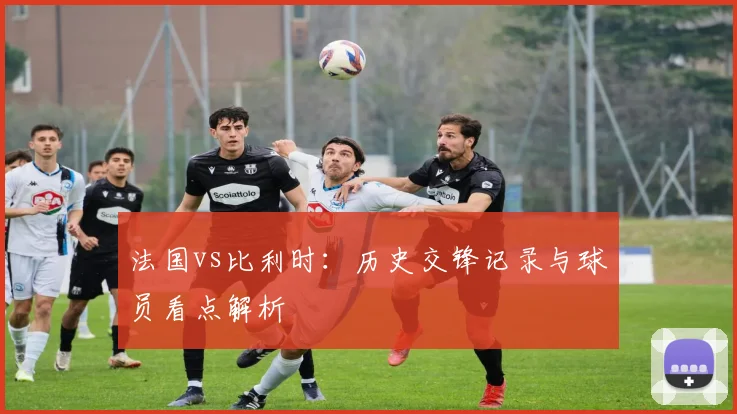 法国vs比利时:历史交锋记录与球员看点解析
