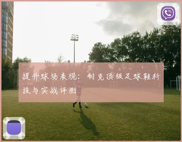 提升球场表现：耐克顶级足球鞋科技与实战评测